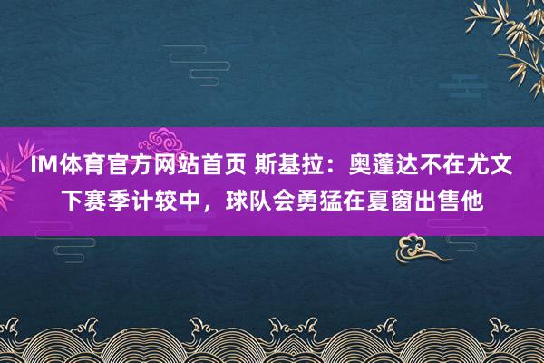 IM体育官方网站首页 斯基拉：奥蓬达不在尤文下赛季计较中，球队会勇猛在夏窗出售他