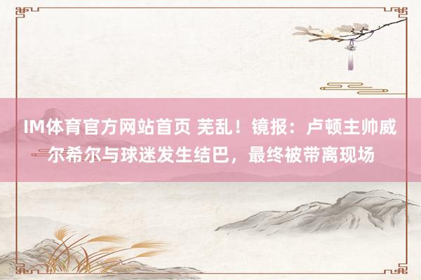 IM体育官方网站首页 芜乱！镜报：卢顿主帅威尔希尔与球迷发生结巴，最终被带离现场