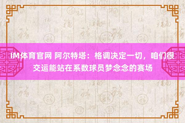 IM体育官网 阿尔特塔：格调决定一切，咱们很交运能站在系数球员梦念念的赛场