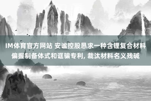 IM体育官方网站 安谧控股恳求一种含锂复合材料偏握制备体式和诓骗专利， 裁汰材料名义残碱