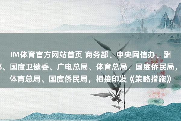 IM体育官方网站首页 商务部、中央网信办、酬酢部、教唆部、文旅部、国度卫健委、广电总局、体育总局、国度侨民局，相接印发《策略措施》