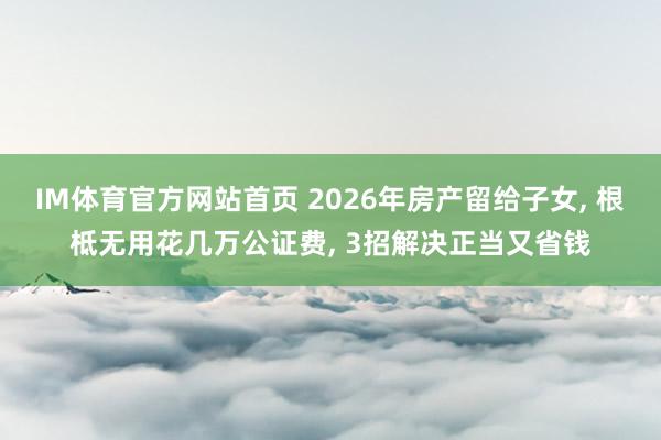 IM体育官方网站首页 2026年房产留给子女， 根柢无用花几万公证费， 3招解决正当又省钱