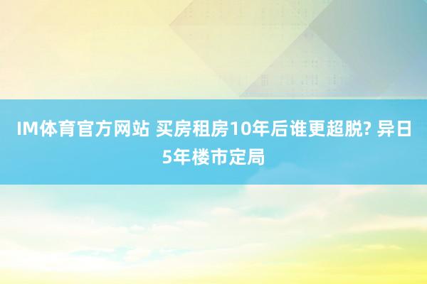 IM体育官方网站 买房租房10年后谁更超脱? 异日5年楼市定局