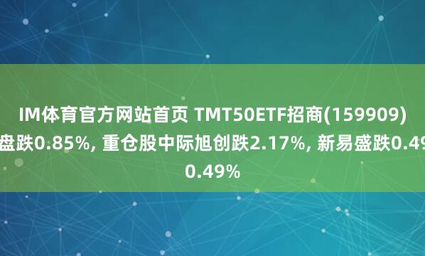 IM体育官方网站首页 TMT50ETF招商(159909)开盘跌0.85%， 重仓股中际旭创跌2.17%， 新易盛跌0.49%