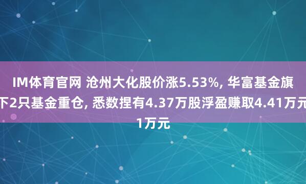 IM体育官网 沧州大化股价涨5.53%， 华富基金旗下2只基金重仓， 悉数捏有4.37万股浮盈赚取4.41万元
