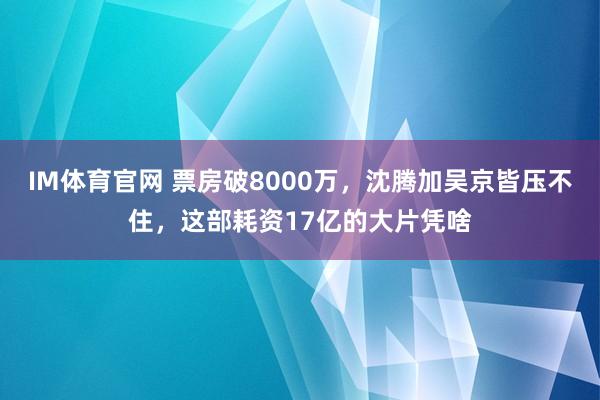 IM体育官网 票房破8000万，沈腾加吴京皆压不住，这部耗资17亿的大片凭啥