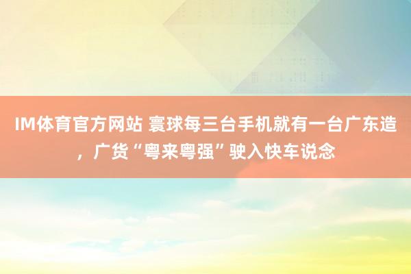 IM体育官方网站 寰球每三台手机就有一台广东造，广货“粤来粤强”驶入快车说念