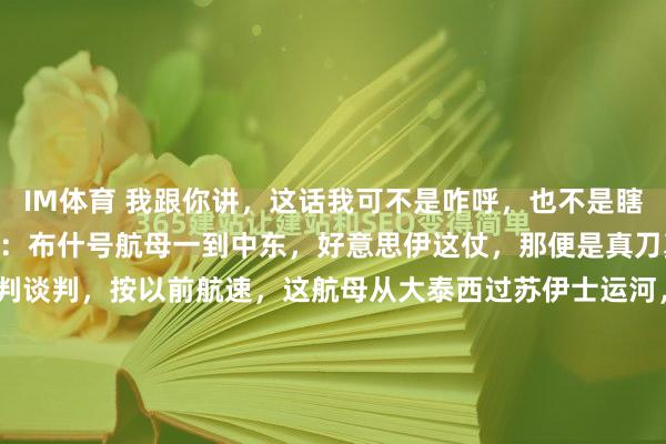 IM体育 我跟你讲，这话我可不是咋呼，也不是瞎侃大山，我就把话撂这了：布什号航母一到中东，好意思伊这仗，那便是真刀真枪要见分晓了！ 您谈判谈判，按以前航速，这航母从大泰西过苏伊士运河，往中东赶，满打满算也就10到14天。掐指一算，可未便是4月初、4月上旬那档子事儿嘛！ 说白了，这航母一泊岸，那信...