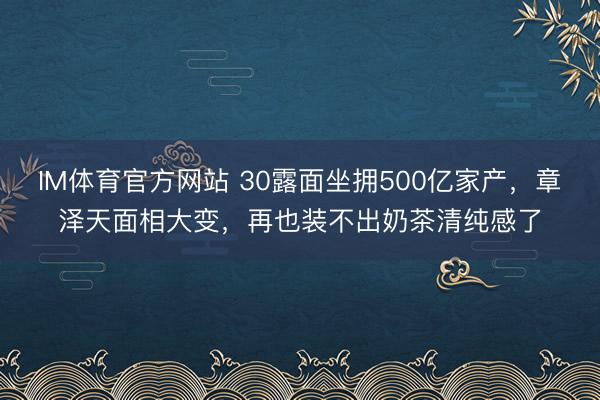 IM体育官方网站 30露面坐拥500亿家产，章泽天面相大变，再也装不出奶茶清纯感了