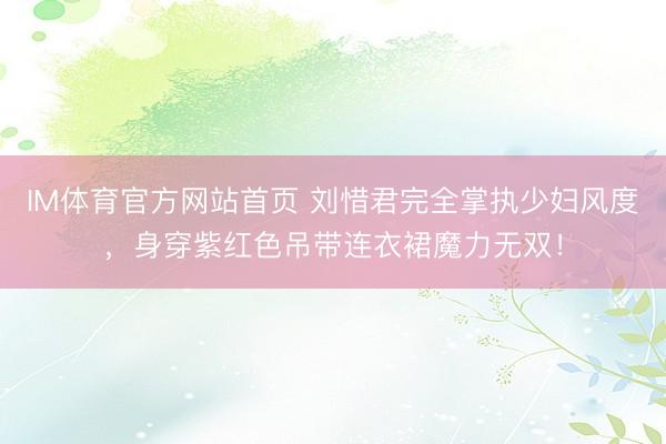 IM体育官方网站首页 刘惜君完全掌执少妇风度，身穿紫红色吊带连衣裙魔力无双！