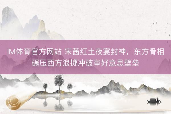 IM体育官方网站 宋茜红土夜宴封神，东方骨相碾压西方浪掷冲破审好意思壁垒