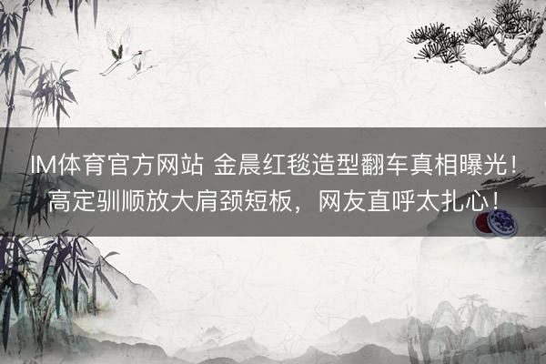 IM体育官方网站 金晨红毯造型翻车真相曝光！高定驯顺放大肩颈短板，网友直呼太扎心！