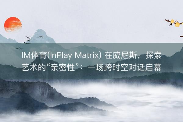 IM体育(InPlay Matrix) 在威尼斯，探索艺术的“亲密性”：一场跨时空对话启幕