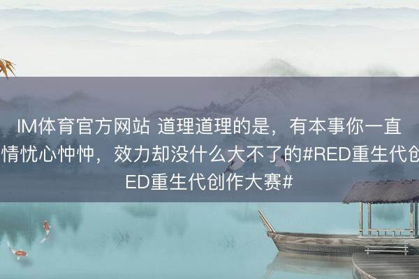 IM体育官方网站 道理道理的是，有本事你一直对一些事情忧心忡忡，效力却没什么大不了的#RED重生代创作大赛#