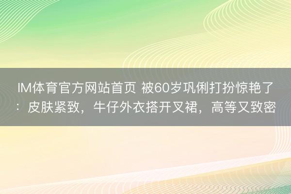 IM体育官方网站首页 被60岁巩俐打扮惊艳了：皮肤紧致，牛仔外衣搭开叉裙，高等又致密