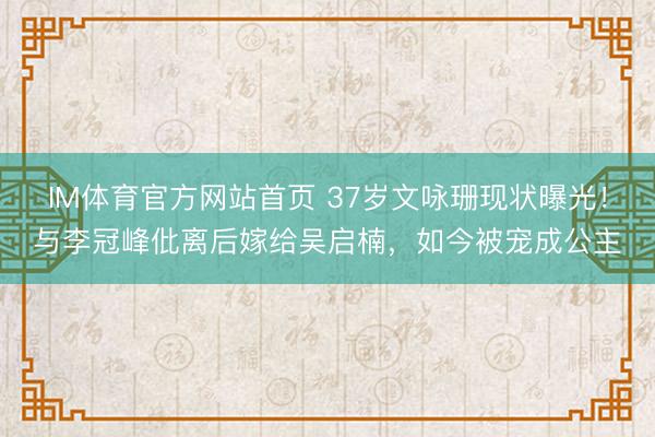 IM体育官方网站首页 37岁文咏珊现状曝光！与李冠峰仳离后嫁给吴启楠，如今被宠成公主