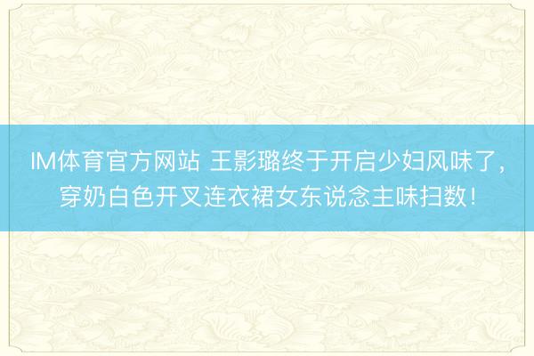 IM体育官方网站 王影璐终于开启少妇风味了，穿奶白色开叉连衣裙女东说念主味扫数！