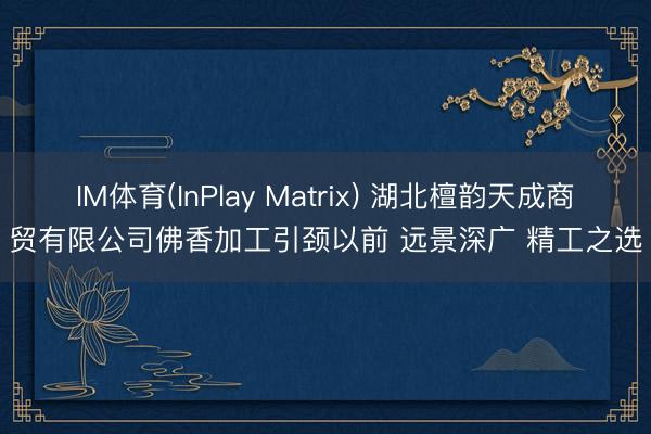 IM体育(InPlay Matrix) 湖北檀韵天成商贸有限公司佛香加工引颈以前 远景深广 精工之选