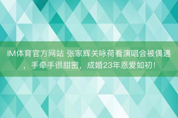 IM体育官方网站 张家辉关咏荷看演唱会被偶遇，手牵手很甜密，成婚23年恩爱如初！