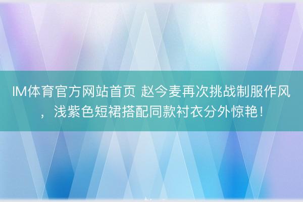 IM体育官方网站首页 赵今麦再次挑战制服作风，浅紫色短裙搭配同款衬衣分外惊艳！