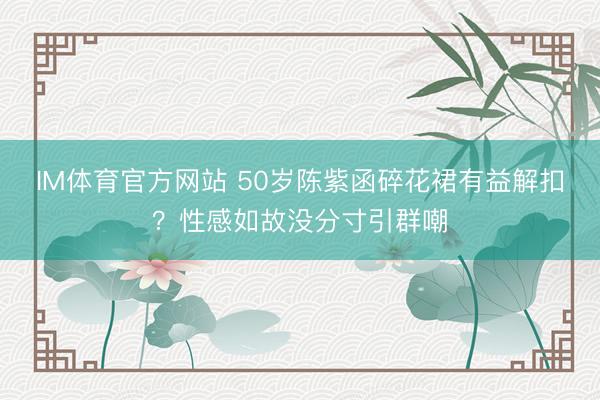 IM体育官方网站 50岁陈紫函碎花裙有益解扣？性感如故没分寸引群嘲