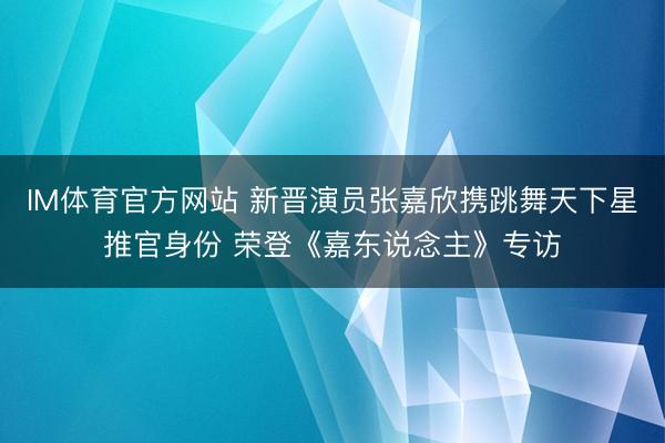 IM体育官方网站 新晋演员张嘉欣携跳舞天下星推官身份 荣登《嘉东说念主》专访