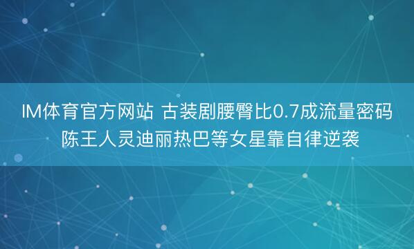IM体育官方网站 古装剧腰臀比0.7成流量密码 陈王人灵迪丽热巴等女星靠自律逆袭