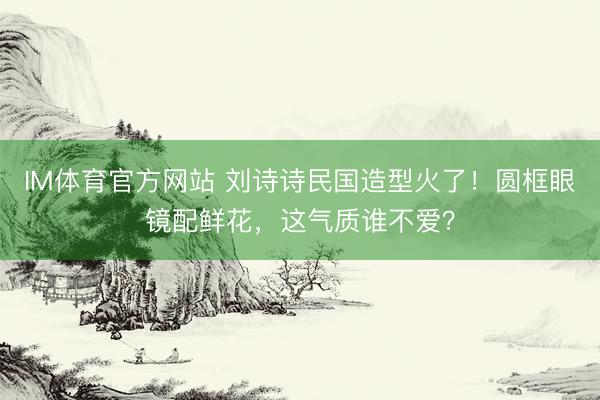 IM体育官方网站 刘诗诗民国造型火了！圆框眼镜配鲜花，这气质谁不爱？
