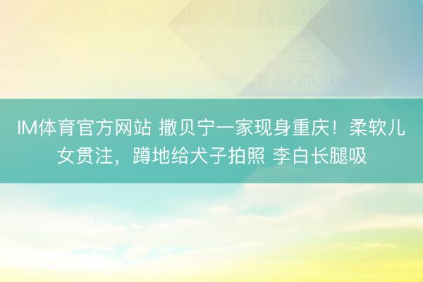 IM体育官方网站 撒贝宁一家现身重庆！柔软儿女贯注，蹲地给犬子拍照 李白长腿吸