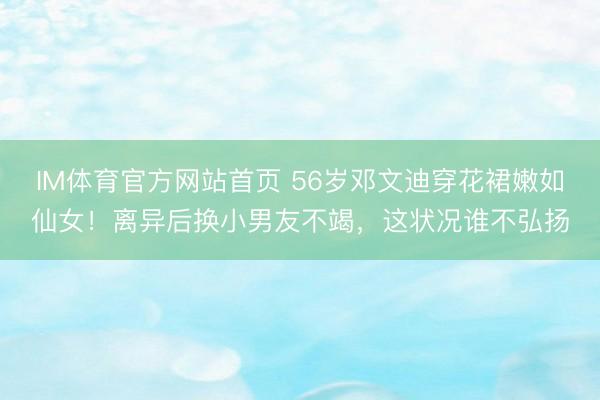 IM体育官方网站首页 56岁邓文迪穿花裙嫩如仙女！离异后换小男友不竭，这状况谁不弘扬