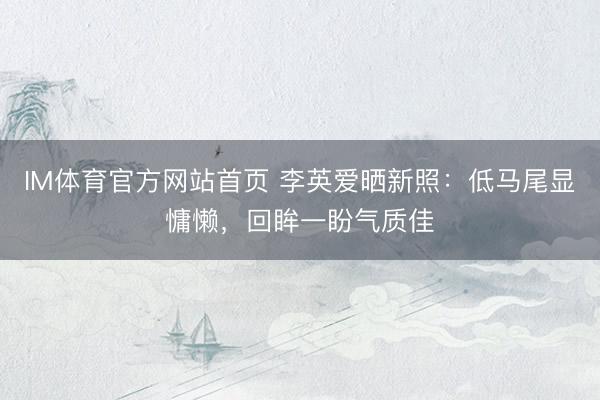 IM体育官方网站首页 李英爱晒新照：低马尾显慵懒，回眸一盼气质佳