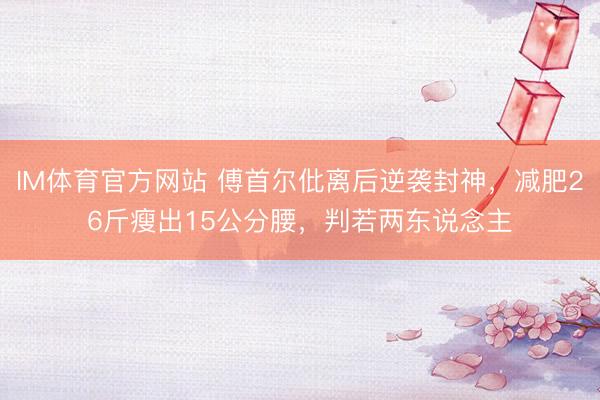 IM体育官方网站 傅首尔仳离后逆袭封神，减肥26斤瘦出15公分腰，判若两东说念主