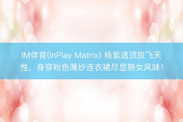 IM体育(InPlay Matrix) 杨紫透顶放飞天性，身穿粉色薄纱连衣裙尽显熟女风味！