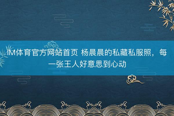 IM体育官方网站首页 杨晨晨的私藏私服照，每一张王人好意思到心动