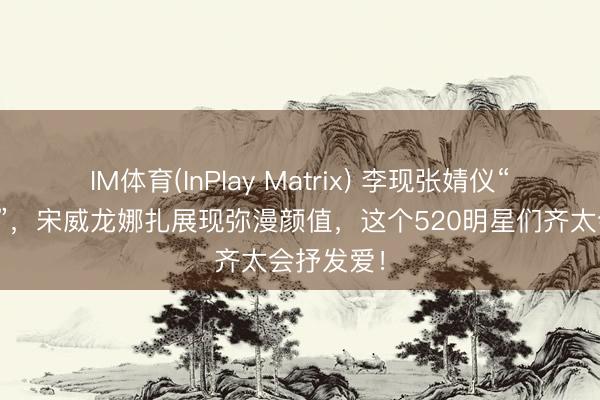 IM体育(InPlay Matrix) 李现张婧仪“爱意流转”，宋威龙娜扎展现弥漫颜值，这个520明星们齐太会抒发爱！