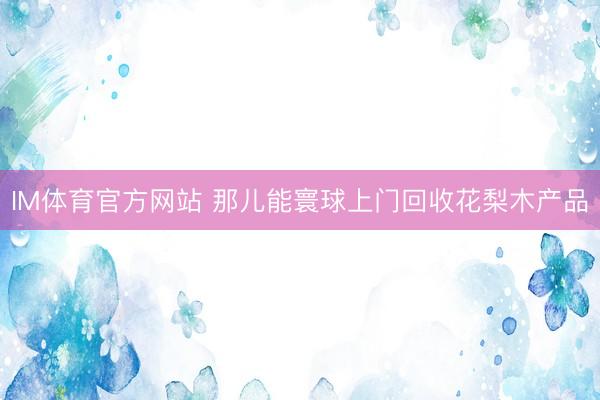 IM体育官方网站 那儿能寰球上门回收花梨木产品