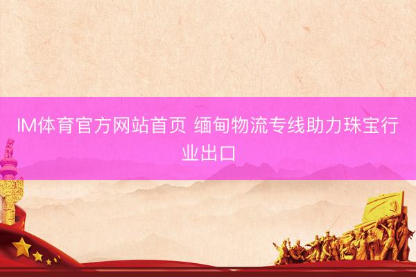 IM体育官方网站首页 缅甸物流专线助力珠宝行业出口