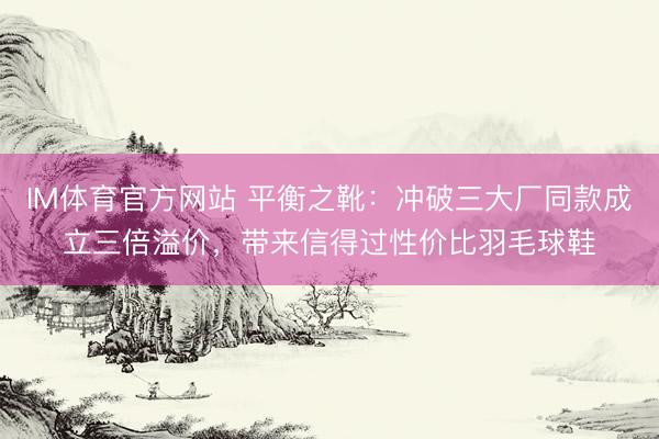 IM体育官方网站 平衡之靴：冲破三大厂同款成立三倍溢价，带来信得过性价比羽毛球鞋