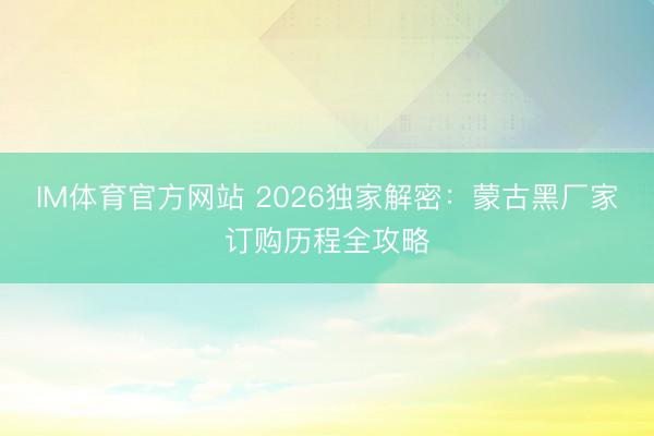 IM体育官方网站 2026独家解密：蒙古黑厂家订购历程全攻略