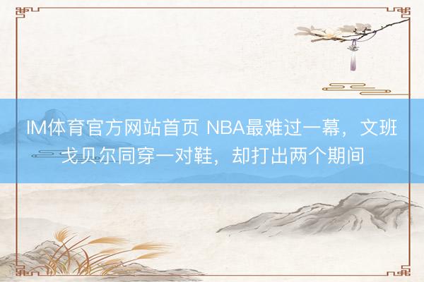 IM体育官方网站首页 NBA最难过一幕，文班戈贝尔同穿一对鞋，却打出两个期间