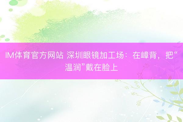 IM体育官方网站 深圳眼镜加工场：在嶂背，把“温润”戴在脸上