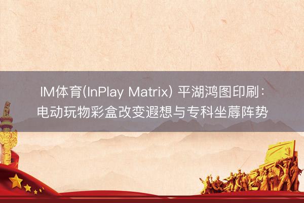 IM体育(InPlay Matrix) 平湖鸿图印刷：电动玩物彩盒改变遐想与专科坐蓐阵势