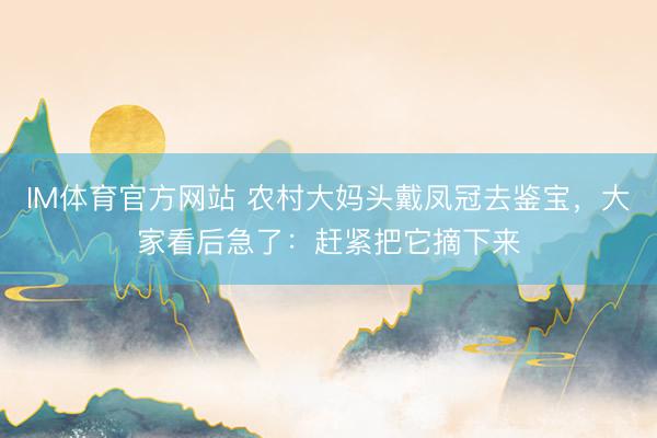 IM体育官方网站 农村大妈头戴凤冠去鉴宝，大家看后急了：赶紧把它摘下来