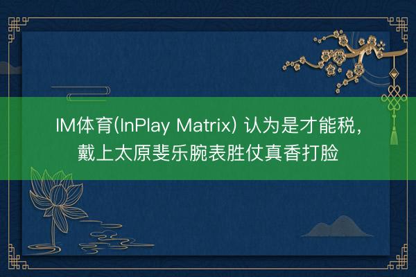 IM体育(InPlay Matrix) 认为是才能税，戴上太原斐乐腕表胜仗真香打脸