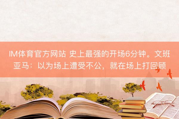 IM体育官方网站 史上最强的开场6分钟。文班亚马：以为场上遭受不公，就在场上打回顾