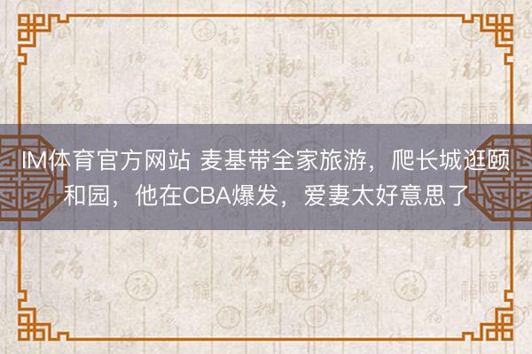 IM体育官方网站 麦基带全家旅游，爬长城逛颐和园，他在CBA爆发，爱妻太好意思了