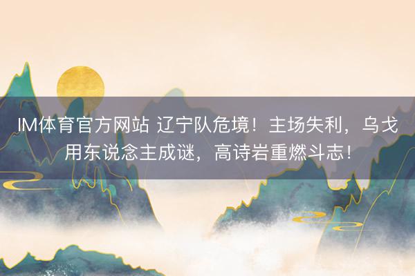 IM体育官方网站 辽宁队危境！主场失利，乌戈用东说念主成谜，高诗岩重燃斗志！