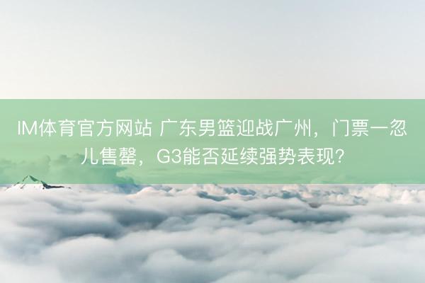IM体育官方网站 广东男篮迎战广州，门票一忽儿售罄，G3能否延续强势表现？