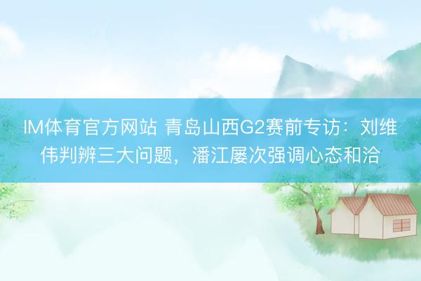 IM体育官方网站 青岛山西G2赛前专访：刘维伟判辨三大问题，潘江屡次强调心态和洽