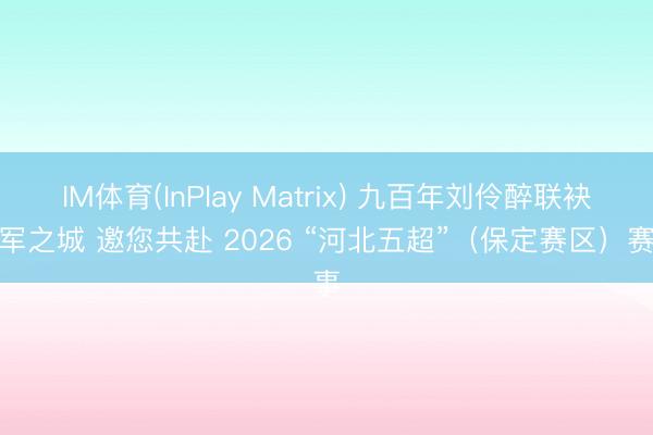 IM体育(InPlay Matrix) 九百年刘伶醉联袂冠军之城 邀您共赴 2026 “河北五超”（保定赛区）赛事